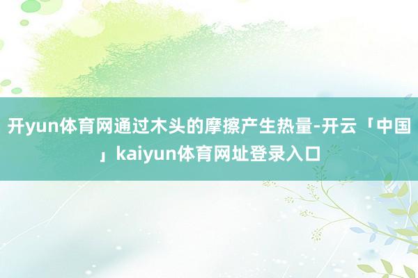 开yun体育网通过木头的摩擦产生热量-开云「中国」kaiyun体育网址登录入口