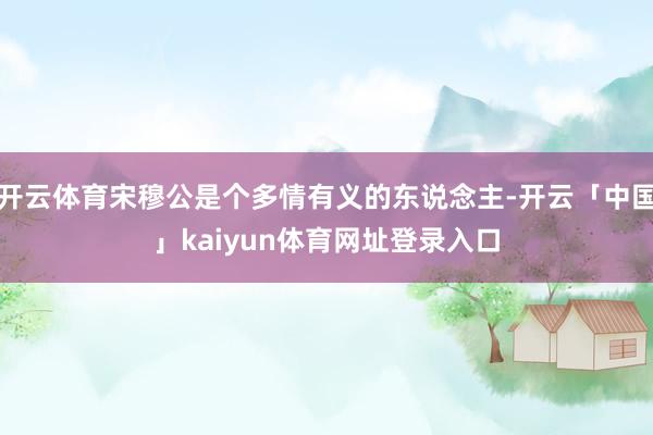 开云体育宋穆公是个多情有义的东说念主-开云「中国」kaiyun体育网址登录入口