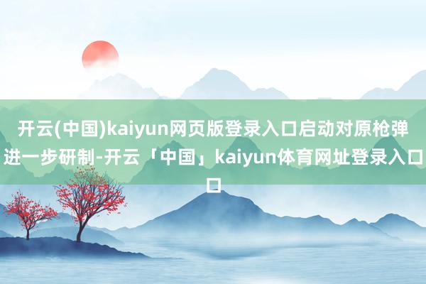 开云(中国)kaiyun网页版登录入口启动对原枪弹进一步研制-开云「中国」kaiyun体育网址登录入口