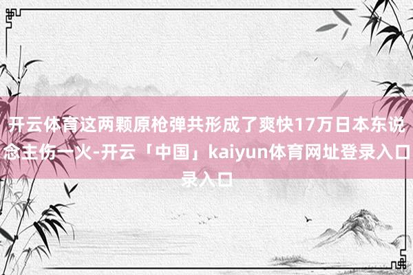 开云体育这两颗原枪弹共形成了爽快17万日本东说念主伤一火-开云「中国」kaiyun体育网址登录入口
