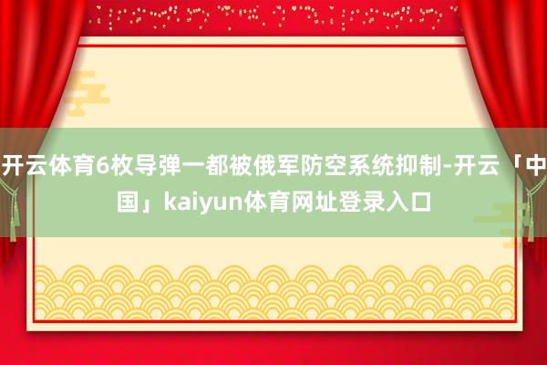开云体育6枚导弹一都被俄军防空系统抑制-开云「中国」kaiyun体育网址登录入口