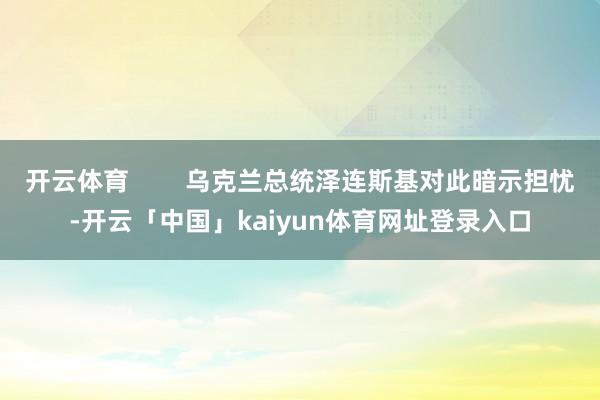 开云体育        乌克兰总统泽连斯基对此暗示担忧-开云「中国」kaiyun体育网址登录入口