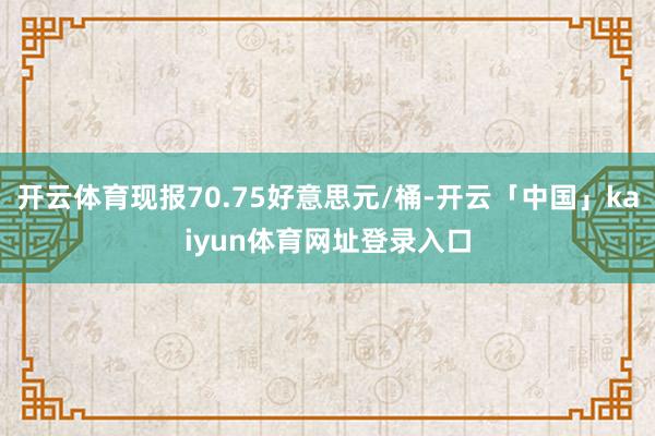 开云体育现报70.75好意思元/桶-开云「中国」kaiyun体育网址登录入口