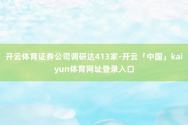 开云体育证券公司调研达413家-开云「中国」kaiyun体育网址登录入口