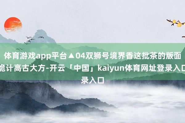 体育游戏app平台▲04双狮号境界香这批茶的版面诡计高古大方-开云「中国」kaiyun体育网址登录入口