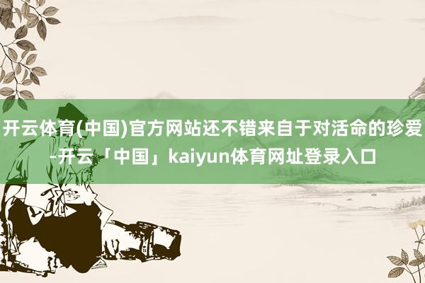 开云体育(中国)官方网站还不错来自于对活命的珍爱-开云「中国」kaiyun体育网址登录入口