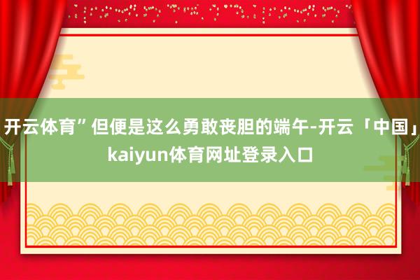 开云体育”但便是这么勇敢丧胆的端午-开云「中国」kaiyun体育网址登录入口
