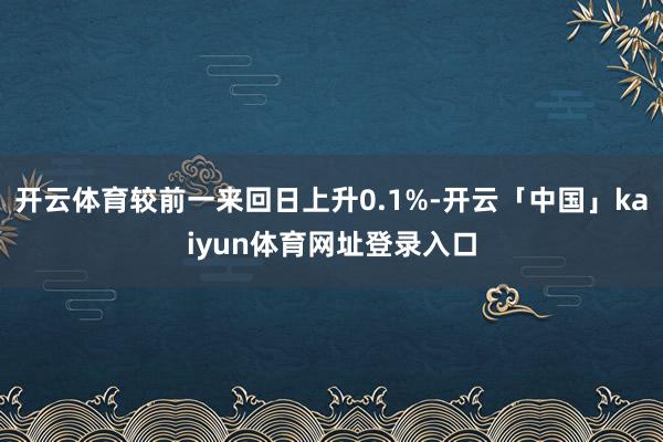 开云体育较前一来回日上升0.1%-开云「中国」kaiyun体育网址登录入口