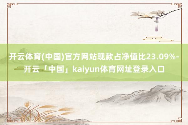 开云体育(中国)官方网站现款占净值比23.09%-开云「中国」kaiyun体育网址登录入口