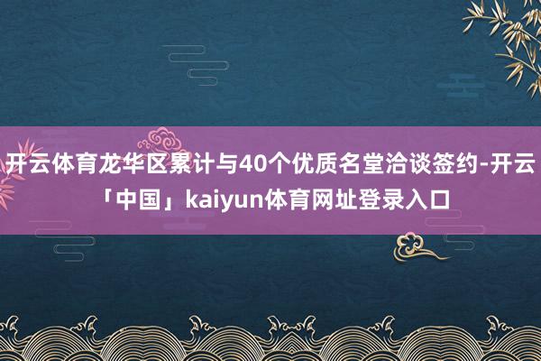 开云体育龙华区累计与40个优质名堂洽谈签约-开云「中国」kaiyun体育网址登录入口