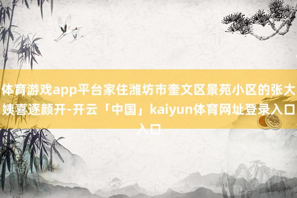 体育游戏app平台家住潍坊市奎文区景苑小区的张大姨喜逐颜开-开云「中国」kaiyun体育网址登录入口