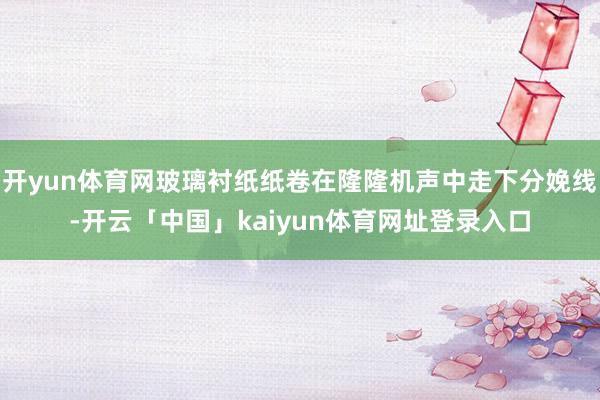开yun体育网玻璃衬纸纸卷在隆隆机声中走下分娩线-开云「中国」kaiyun体育网址登录入口