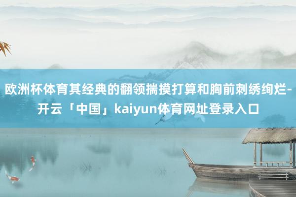 欧洲杯体育其经典的翻领揣摸打算和胸前刺绣绚烂-开云「中国」kaiyun体育网址登录入口