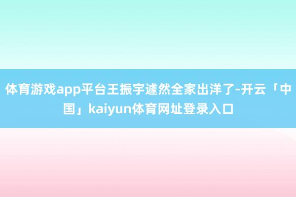 体育游戏app平台王振宇遽然全家出洋了-开云「中国」kaiyun体育网址登录入口