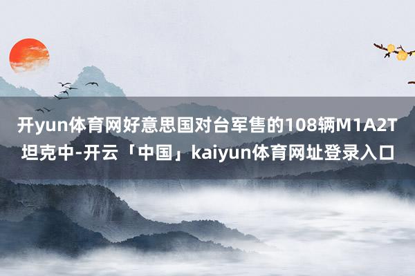开yun体育网好意思国对台军售的108辆M1A2T坦克中-开云「中国」kaiyun体育网址登录入口