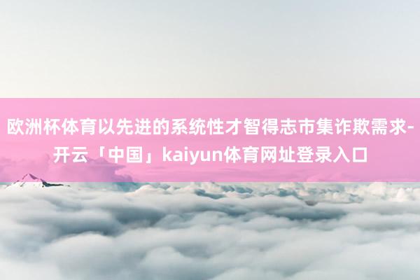 欧洲杯体育以先进的系统性才智得志市集诈欺需求-开云「中国」kaiyun体育网址登录入口