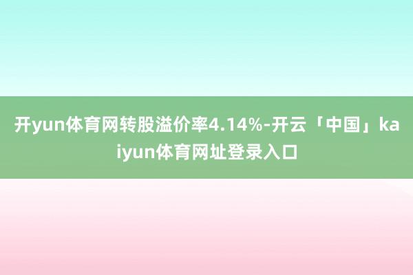 开yun体育网转股溢价率4.14%-开云「中国」kaiyun体育网址登录入口