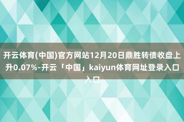 开云体育(中国)官方网站12月20日鼎胜转债收盘上升0.07%-开云「中国」kaiyun体育网址登录入口