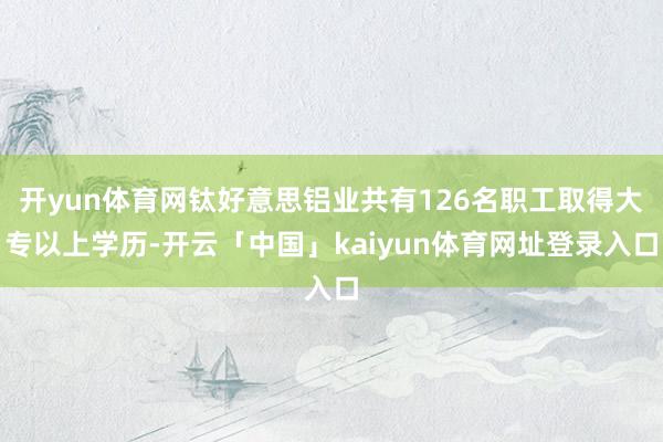 开yun体育网钛好意思铝业共有126名职工取得大专以上学历-开云「中国」kaiyun体育网址登录入口