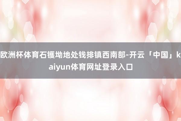 欧洲杯体育石镬坳地处钱排镇西南部-开云「中国」kaiyun体育网址登录入口
