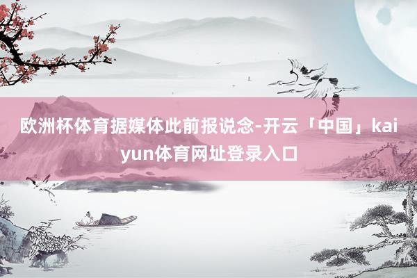 欧洲杯体育　　据媒体此前报说念-开云「中国」kaiyun体育网址登录入口