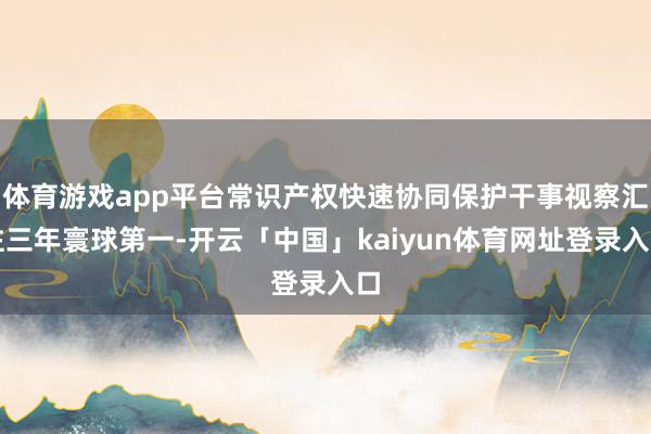 体育游戏app平台常识产权快速协同保护干事视察汇注三年寰球第一-开云「中国」kaiyun体育网址登录入口