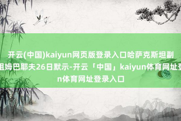 开云(中国)kaiyun网页版登录入口哈萨克斯坦副总理博祖姆巴耶夫26日默示-开云「中国」kaiyun体育网址登录入口