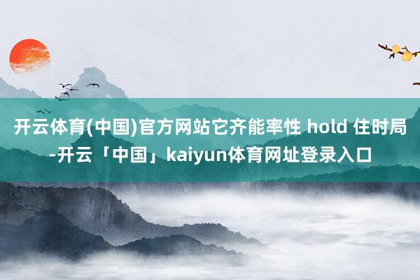开云体育(中国)官方网站它齐能率性 hold 住时局-开云「中国」kaiyun体育网址登录入口