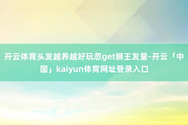 开云体育头发越养越好玩忽get狮王发量-开云「中国」kaiyun体育网址登录入口