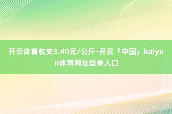 开云体育收支3.40元/公斤-开云「中国」kaiyun体育网址登录入口