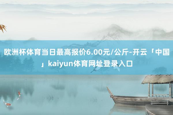 欧洲杯体育当日最高报价6.00元/公斤-开云「中国」kaiyun体育网址登录入口