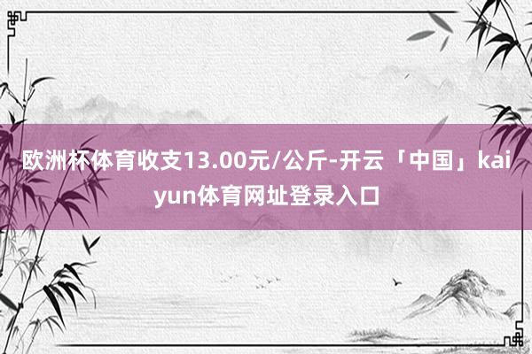 欧洲杯体育收支13.00元/公斤-开云「中国」kaiyun体育网址登录入口