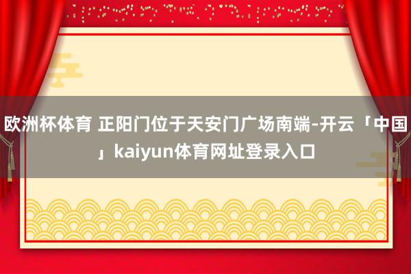 欧洲杯体育 正阳门位于天安门广场南端-开云「中国」kaiyun体育网址登录入口
