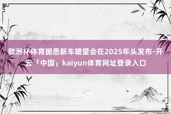 欧洲杯体育　　据悉新车瞻望会在2025年头发布-开云「中国」kaiyun体育网址登录入口