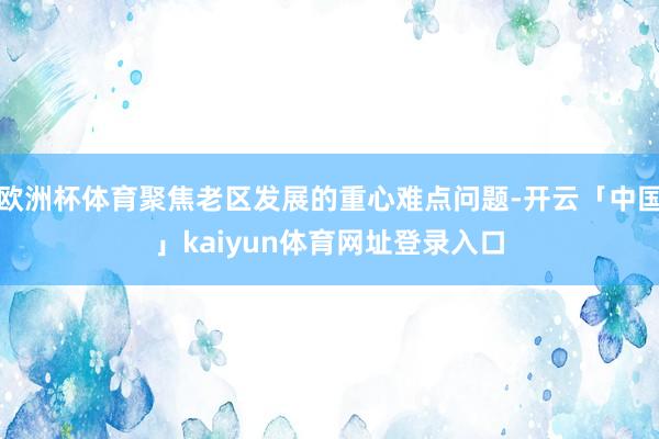 欧洲杯体育聚焦老区发展的重心难点问题-开云「中国」kaiyun体育网址登录入口