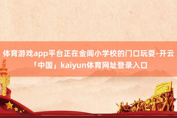 体育游戏app平台正在金阊小学校的门口玩耍-开云「中国」kaiyun体育网址登录入口