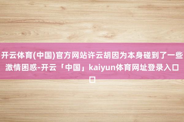 开云体育(中国)官方网站许云胡因为本身碰到了一些激情困惑-开云「中国」kaiyun体育网址登录入口