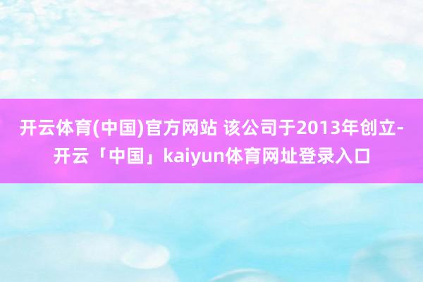 开云体育(中国)官方网站 该公司于2013年创立-开云「中国」kaiyun体育网址登录入口