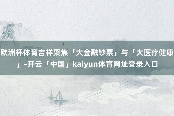 欧洲杯体育吉祥聚焦「大金融钞票」与「大医疗健康」-开云「中国」kaiyun体育网址登录入口