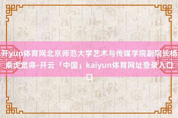 开yun体育网北京师范大学艺术与传媒学院副院长杨乘虎觉得-开云「中国」kaiyun体育网址登录入口