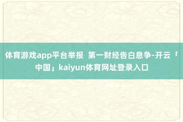体育游戏app平台举报  第一财经告白息争-开云「中国」kaiyun体育网址登录入口