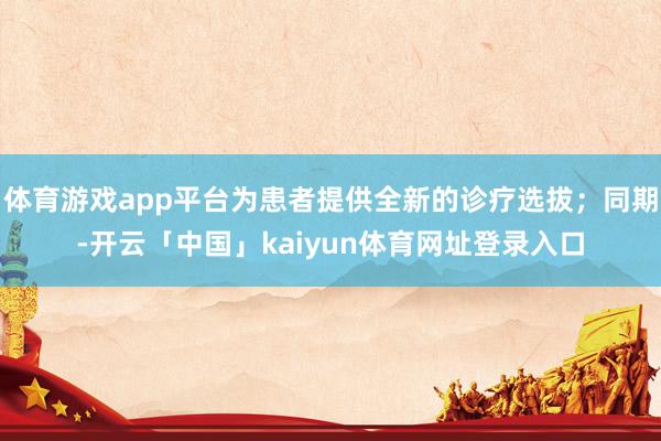 体育游戏app平台为患者提供全新的诊疗选拔；同期-开云「中国」kaiyun体育网址登录入口