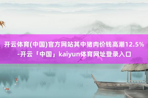 开云体育(中国)官方网站其中猪肉价钱高潮12.5%-开云「中国」kaiyun体育网址登录入口