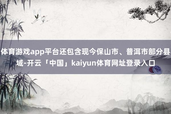 体育游戏app平台还包含现今保山市、普洱市部分县域-开云「中国」kaiyun体育网址登录入口