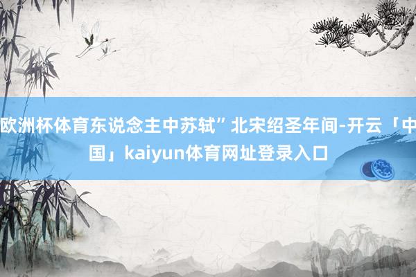 欧洲杯体育东说念主中苏轼”北宋绍圣年间-开云「中国」kaiyun体育网址登录入口