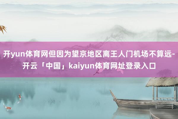 开yun体育网但因为望京地区离王人门机场不算远-开云「中国」kaiyun体育网址登录入口