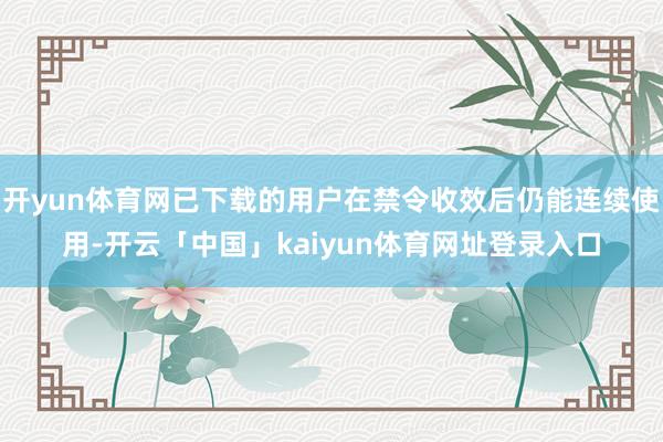 开yun体育网已下载的用户在禁令收效后仍能连续使用-开云「中国」kaiyun体育网址登录入口