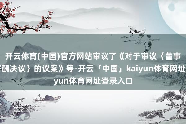 开云体育(中国)官方网站审议了《对于审议〈董事、监事薪酬决议〉的议案》等-开云「中国」kaiyun体育网址登录入口