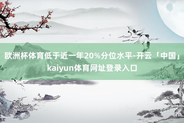 欧洲杯体育低于近一年20%分位水平-开云「中国」kaiyun体育网址登录入口
