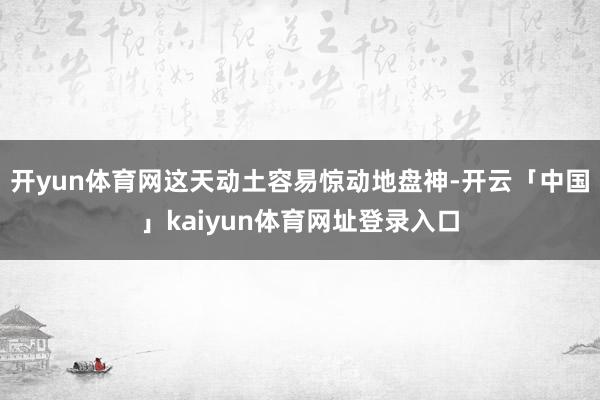 开yun体育网这天动土容易惊动地盘神-开云「中国」kaiyun体育网址登录入口